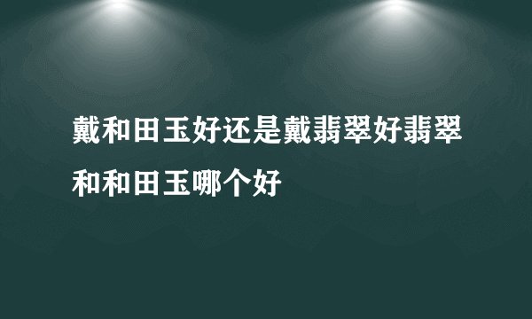 戴和田玉好还是戴翡翠好翡翠和和田玉哪个好