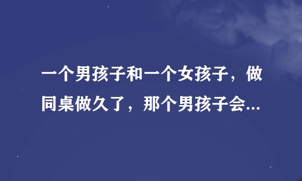 一个男孩子和一个女孩子，做同桌做久了，那个男孩子会喜欢那个女孩子吗？