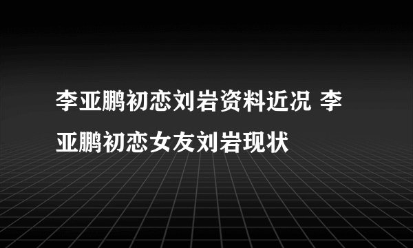 李亚鹏初恋刘岩资料近况 李亚鹏初恋女友刘岩现状