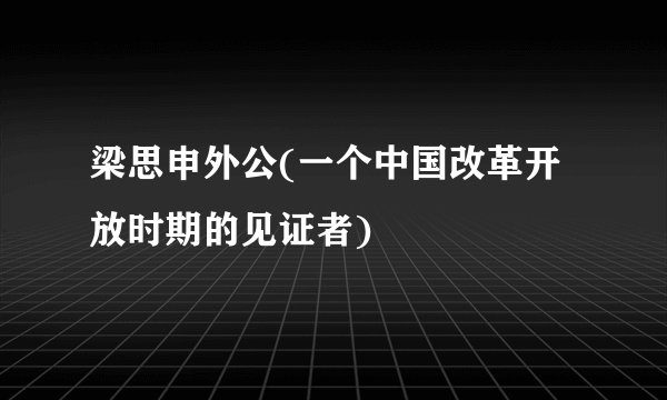 梁思申外公(一个中国改革开放时期的见证者)