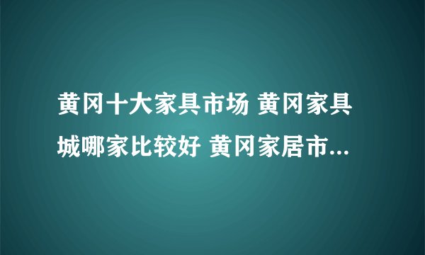 黄冈十大家具市场 黄冈家具城哪家比较好 黄冈家居市场有哪些
