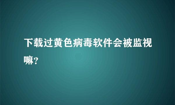 下载过黄色病毒软件会被监视嘛？