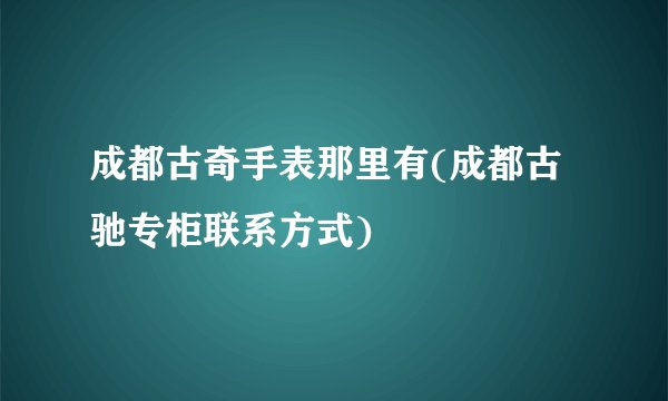 成都古奇手表那里有(成都古驰专柜联系方式)