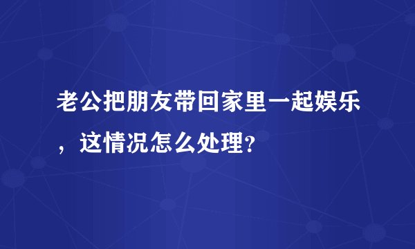 老公把朋友带回家里一起娱乐，这情况怎么处理？