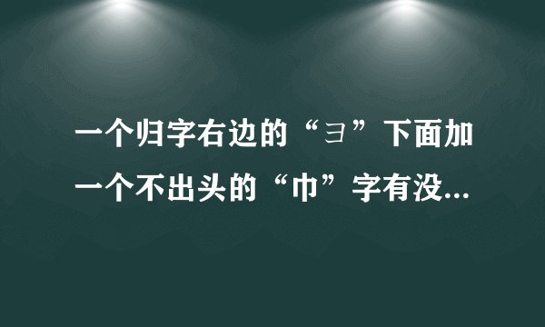 一个归字右边的“ヨ”下面加一个不出头的“巾”字有没有这个字，念什么。