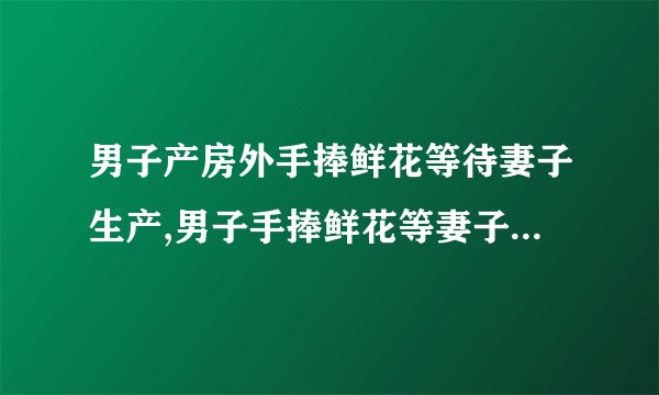 男子产房外手捧鲜花等待妻子生产,男子手捧鲜花等妻子产房生产