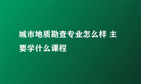 城市地质勘查专业怎么样 主要学什么课程