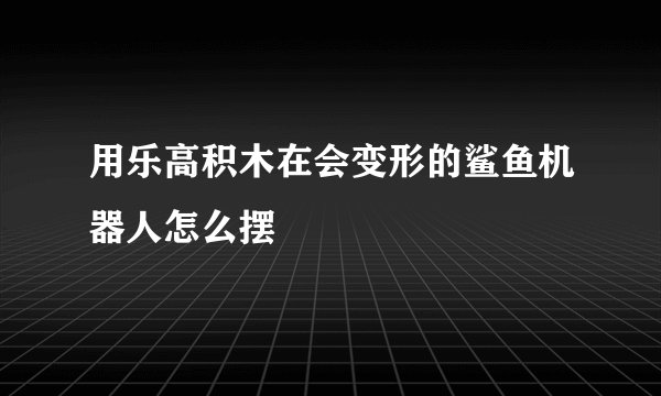 用乐高积木在会变形的鲨鱼机器人怎么摆