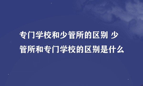 专门学校和少管所的区别 少管所和专门学校的区别是什么
