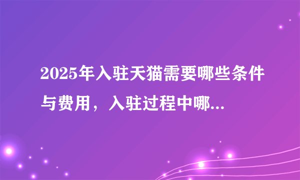 2025年入驻天猫需要哪些条件与费用，入驻过程中哪些情况需要找代办？以及遇到入驻过程中被拒改怎么解决