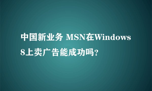 中国新业务 MSN在Windows8上卖广告能成功吗？