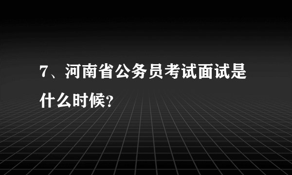 7、河南省公务员考试面试是什么时候？