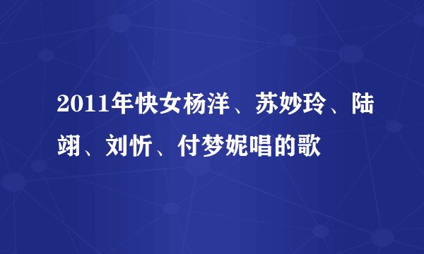 2011年快女杨洋、苏妙玲、陆翊、刘忻、付梦妮唱的歌