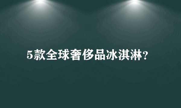 5款全球奢侈品冰淇淋？