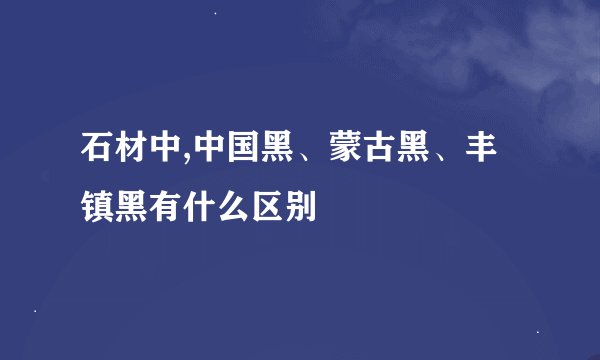 石材中,中国黑、蒙古黑、丰镇黑有什么区别