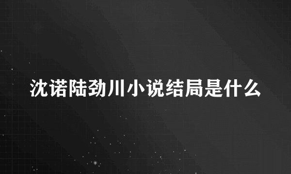 沈诺陆劲川小说结局是什么