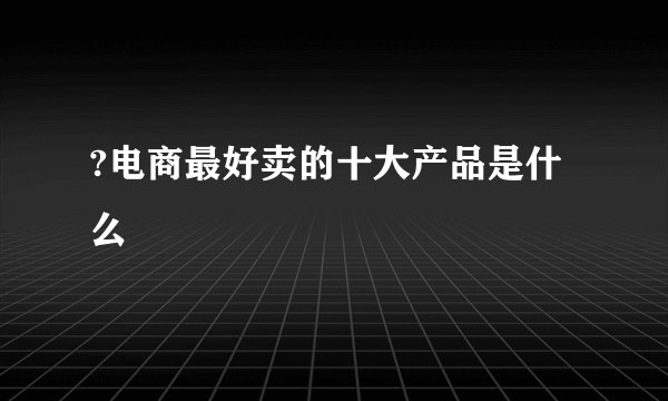 ?电商最好卖的十大产品是什么