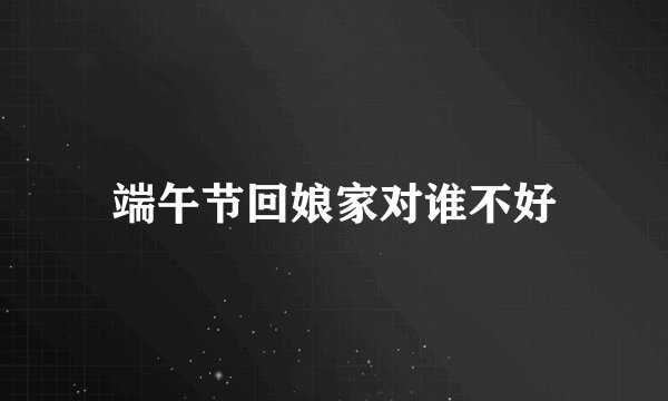 端午节回娘家对谁不好