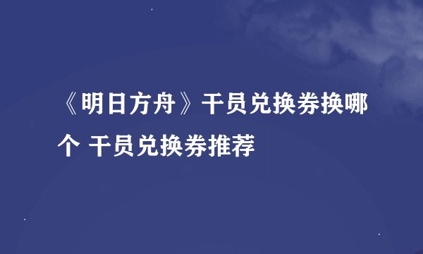 《明日方舟》干员兑换券换哪个 干员兑换券推荐