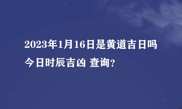 2023年1月16日是黄道吉日吗 今日时辰吉凶 查询？