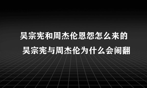 吴宗宪和周杰伦恩怨怎么来的 吴宗宪与周杰伦为什么会闹翻