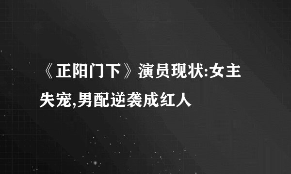 《正阳门下》演员现状:女主失宠,男配逆袭成红人