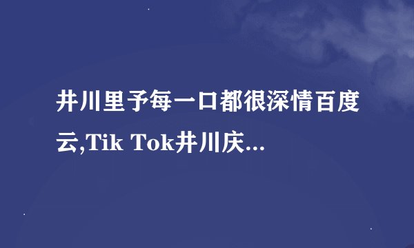 井川里予每一口都很深情百度云,Tik Tok井川庆鱼日的真名是什么？