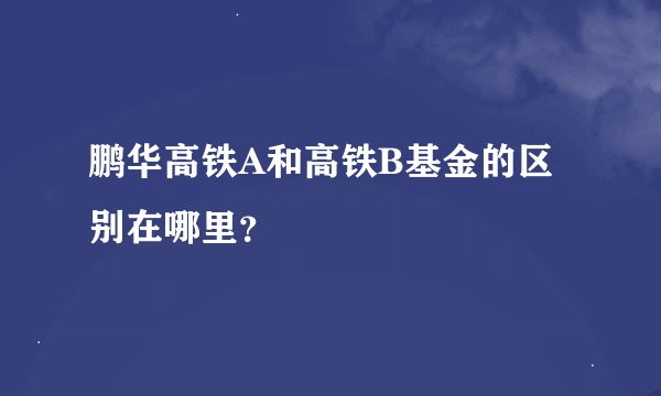 鹏华高铁A和高铁B基金的区别在哪里？