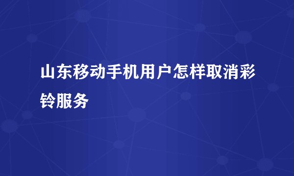 山东移动手机用户怎样取消彩铃服务