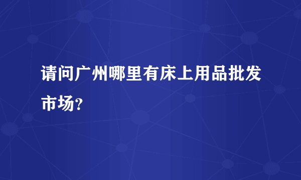 请问广州哪里有床上用品批发市场？