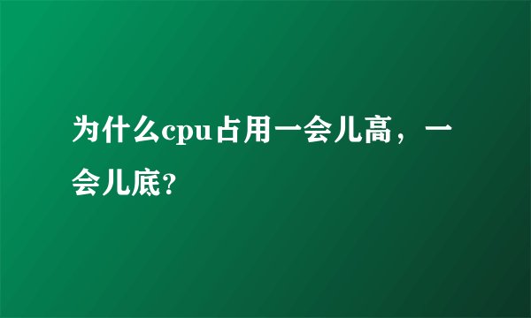 为什么cpu占用一会儿高，一会儿底？