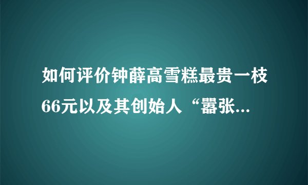 如何评价钟薛高雪糕最贵一枝66元以及其创始人“嚣张”的回应