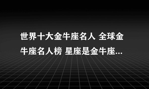 世界十大金牛座名人 全球金牛座名人榜 星座是金牛座的世界名人有哪些