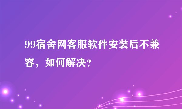 99宿舍网客服软件安装后不兼容，如何解决？