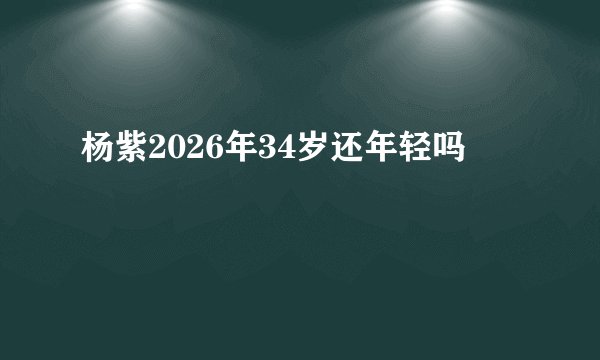 杨紫2026年34岁还年轻吗