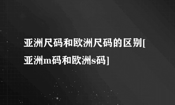 亚洲尺码和欧洲尺码的区别[亚洲m码和欧洲s码]