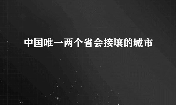中国唯一两个省会接壤的城市