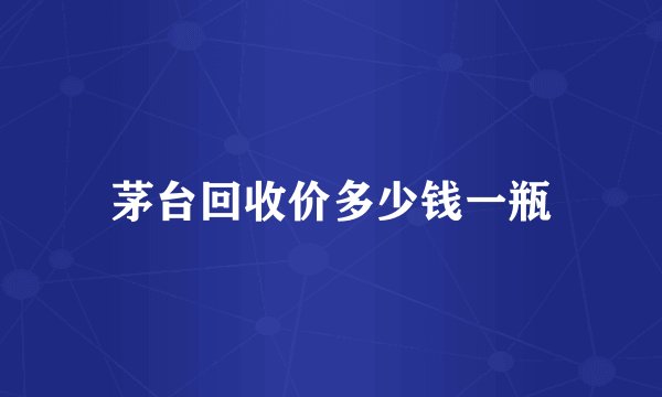 茅台回收价多少钱一瓶