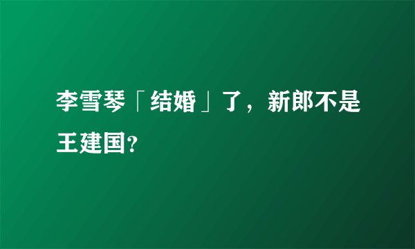 李雪琴「结婚」了，新郎不是王建国？