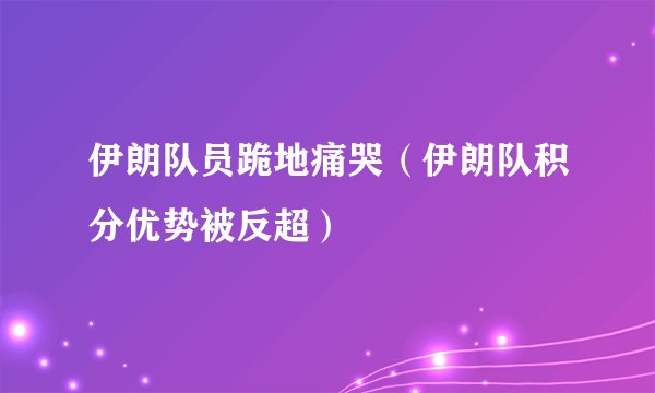 伊朗队员跪地痛哭（伊朗队积分优势被反超）