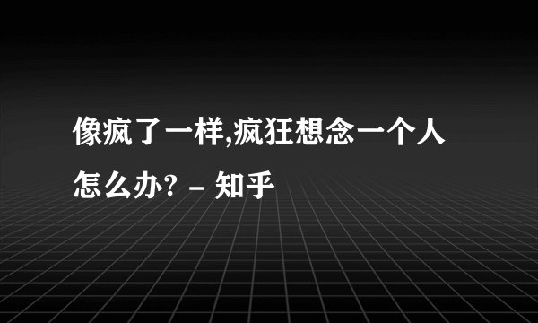 像疯了一样,疯狂想念一个人怎么办? - 知乎