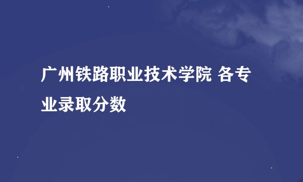 广州铁路职业技术学院 各专业录取分数