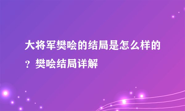 大将军樊哙的结局是怎么样的？樊哙结局详解