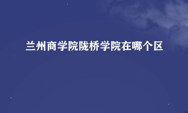 兰州商学院陇桥学院在哪个区