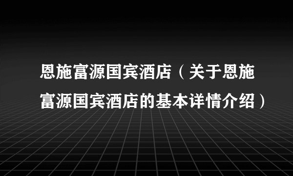 恩施富源国宾酒店（关于恩施富源国宾酒店的基本详情介绍）