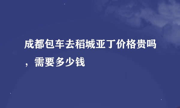 成都包车去稻城亚丁价格贵吗，需要多少钱