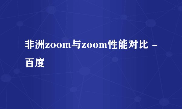 非洲zoom与zoom性能对比 - 百度