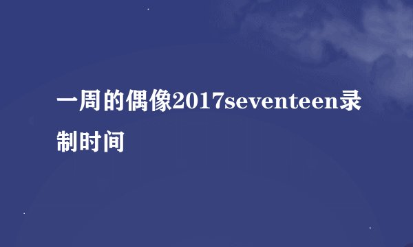 一周的偶像2017seventeen录制时间