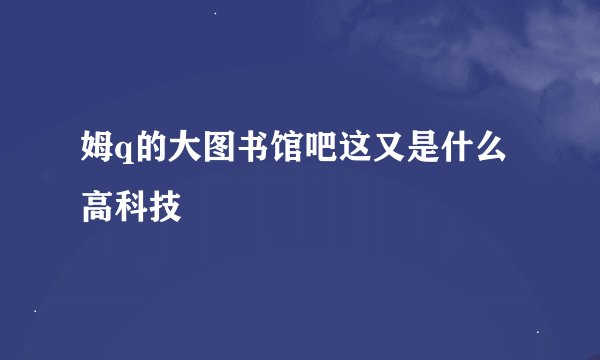 姆q的大图书馆吧这又是什么高科技