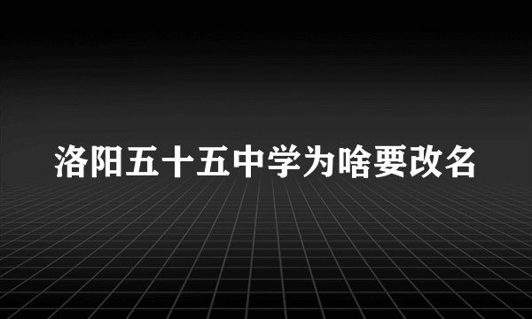 洛阳五十五中学为啥要改名
